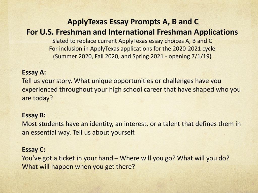 ApplyTexas Essay Prompts A, B and C. For U.S. Freshman and International Freshman Applications. Slated to replace current ApplyTexas essay choices A, B and C. For inclusion in ApplyTexas applications for the cycle. (Summer 2020, Fall 2020, and Spring opening 7/1/19) Essay A: Tell us your story. What unique opportunities or challenges have you experienced throughout your high school career that have shaped who you are today Essay B: Most students have an identity, an interest, or a talent that defines them in an essential way. Tell us about yourself. Essay C: You’ve got a ticket in your hand – Where will you go What will you do What will happen when you get there